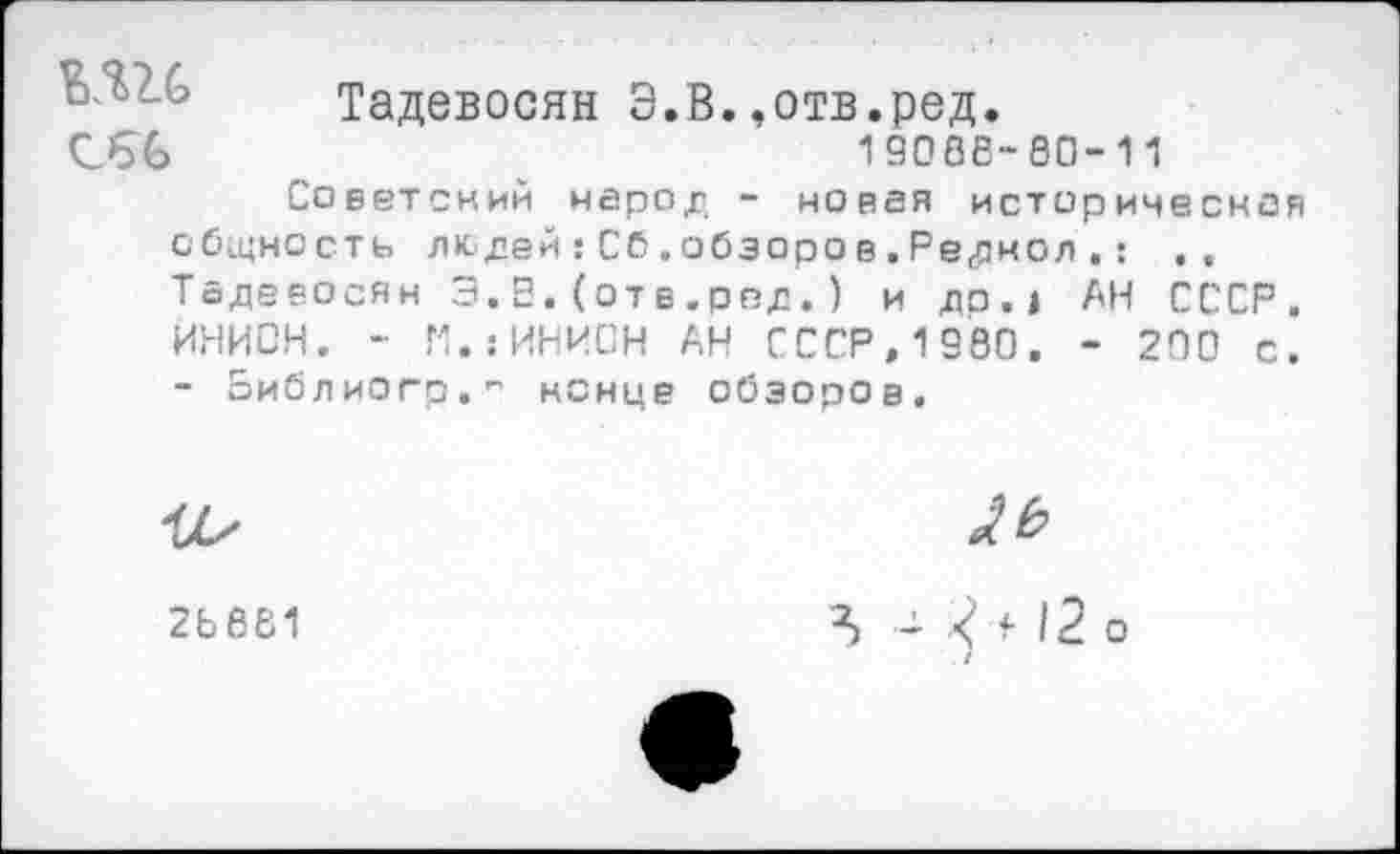 ﻿Тадевосян Э.В.»отв.ред.
19068-60-11
С66
Советский народ - новая историческая общность людей:Сб.обзорав.Реднол.: Тадевосян Э.В.(отв.род.) и до.» АН СССР. ИНИОН. - П.гИНИОН АН СССР, 1980. - 200 с. - оиблиого." ненце обзоров.
2Ь681
№
Л -	12 о
/